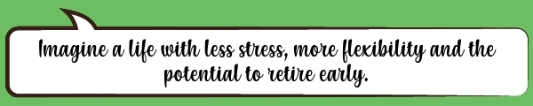 Speech Bubble: Imagine a life with less stress, more flexibility and the potential to retire early.